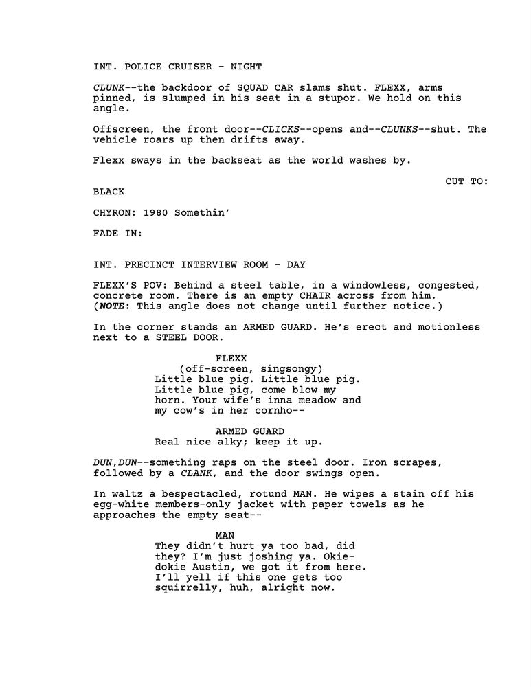 INT. POLICE CRUISER - NIGHT

*CLUNK*--the backdoor of SQUAD CAR slams shut. FLEXX, arms pinned, is slumped in his seat in a stupor. We hold on this angle.

Offscreen, the front door--*CLICKS*--opens and--*CLUNKS*--shut. The vehicle roars up then drifts away. 

Flexx sways in the backseat as the world washes by. 

CUT TO:
BLACK

CHYRON: 1980 Somethin’

FADE IN: 

INT. PRECINCT INTERVIEW ROOM - DAY

FLEXX’S POV: Behind a steel table, in a windowless, congested, concrete room. There is an empty CHAIR across from him. 
(***NOTE***: This angle does not change until further notice.) 

In the corner stands an ARMED GUARD. He’s erect and motionless next to a STEEL DOOR. 

FLEXX
(off-screen, singsongy) 
Little blue pig. Little blue pig. Little blue pig, come blow my horn. Your wife’s inna meadow and my cow’s in her cornho--

ARMED GUARD
Real nice alky; keep it up.

*DUN*,*DUN*--something raps on the steel door. Iron scrapes, followed by a *CLANK*, and the door swings open. 

In waltz a bespectacled, rotund MAN. He wipes a stain off his egg-white members-only jacket with paper towels as he approaches the empty seat--

MAN
They didn’t hurt ya too bad, did they? I’m just joshing ya. Okie-dokie Austin, we got it from here. I’ll yell if this one gets too squirrelly, huh, alright now.