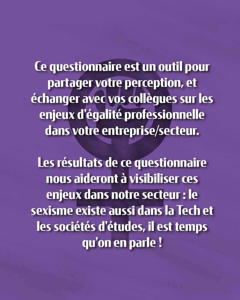 Texte sur fond violet avec le symbole féminin comprenant un poing levé : 

"Ce questionnaire est un outil pour partager votre perception, et échanger avec vos collègues sur les enjeux d'égalité professionnelle dans votre entreprise / secteur. Les résultats de ce questionnaire nous aideront à visibiliser ces enjeux dans notre secteur : le sexisme existe aussi dans la tech et les sociétés d'études, il est temps qu'on en parle !"