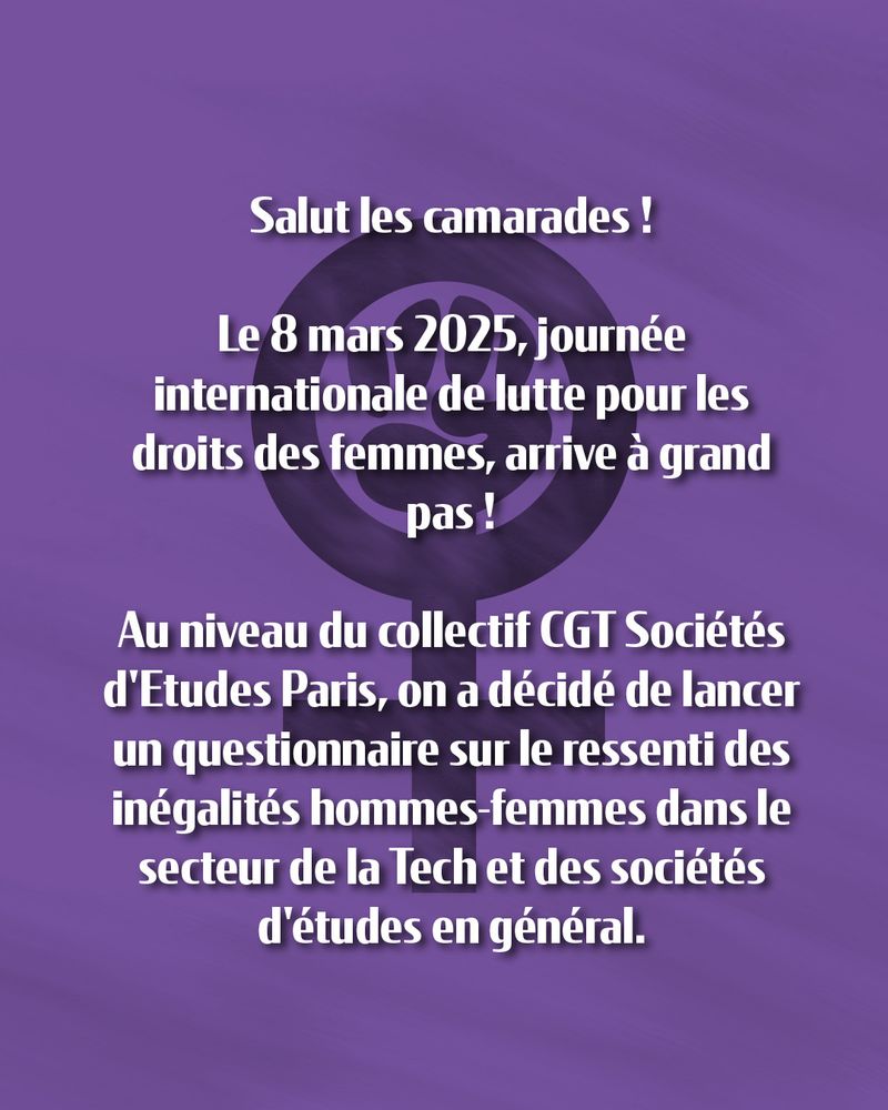 Texte sur fond violet avec le symbole féminin comprenant un poing levé : 

"Le 8 mars 2025, journée internationale de lutte pour les droits des femmes, arrive à grand pas ! Au niveau du collectif CGT Sociétés d'Etudes Paris, on a décidé de lancer un questionnaire sur le ressenti des inégalités hommes-femmes dans le secteur de la tech et des sociétés d'études en général"