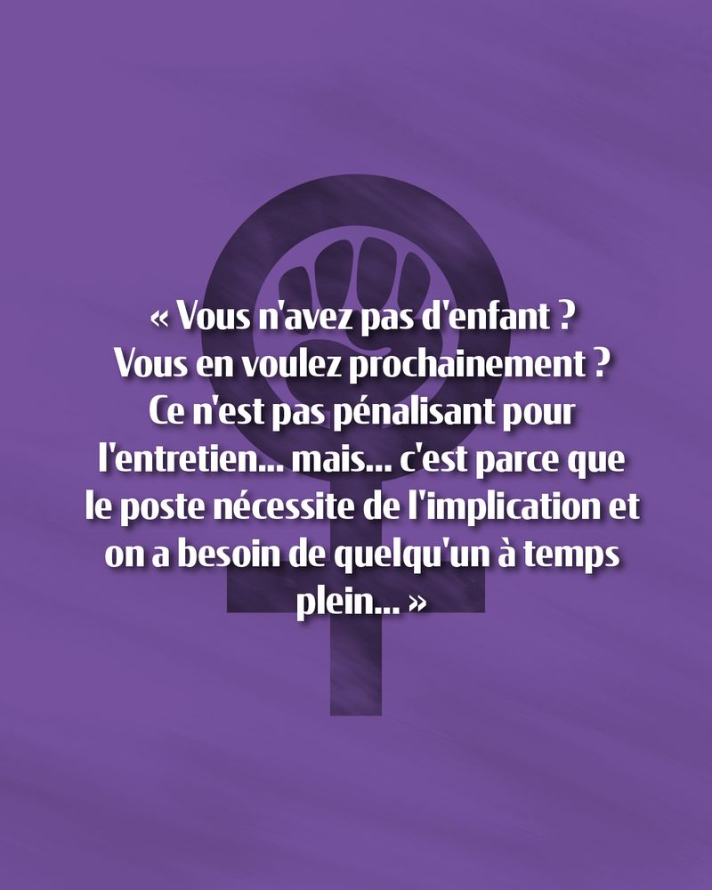 Texte sur fond violet avec le symbole féminin comprenant un poing levé :

« Vous n'avez pas d'enfant ? Vous en voulez prochainement ? Ce n'est pas pénalisant pour l'entretien... mais... c'est parce que le poste nécessite de l'implication et on a besoin de quelqu'un à temps plein... »