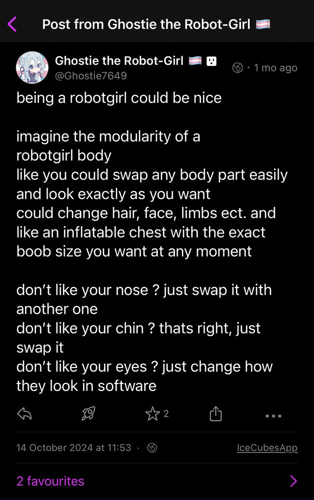 post on fedi from myself 1 month ago

post says : being a robotgirl could be nice
imagine the modularity of a robotgirl body
like you could swap any body part easily and look exactly as you want could change hair, face, limbs ect. and like an inflatable chest with the exact boob size you want at any moment
don't like your nose? just swap it with another one
don't like your chin? thats right, just swap it
don't like your eyes? just change how they look in software