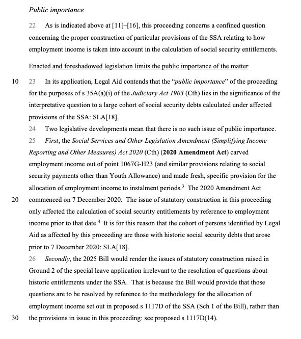 Enacted and foreshadowed legislation limits the public importance of the matter

23 In its application, Legal Aid contends that the “public importance” of the proceeding for the purposes of s 35A(a)(i) of the Judiciary Act 1903 (Cth) lies in the significance of the interpretative question to a large cohort of social security debts calculated under affected provisions of the SSA: SLA[18].
24 Two legislative developments mean that there is no such issue of public importance.
25 First, the Social Services and Other Legislation Amendment (Simplifying Income Reporting and Other Measures) Act 2020 (Cth) (2020 Amendment Act) carved employment income out of point 1067G-H23 (and similar provisions relating to social security payments other than Youth Allowance) and made fresh, specific provision for the allocation of employment income to instalment periods. The 2020 Amendment Act commenced on 7 December 2020. The issue of statutory construction in this proceeding only affected the calculation of social security entitlements by reference to employment income prior to that date. It is for this reason that the cohort of persons identified by LegalAid as affected by this proceeding are those with historic social security debts that arose prior to 7 December 2020: SLA[18].
26 Secondly, the 2025 Bill would render the issues of statutory construction raised in Ground 2 of the special leave application irrelevant to the resolution of questions about historic entitlements under the SSA. That is because the Bill would provide that those questions are to be resolved by reference to the methodology for the allocation of employment income set out in proposed s 1117D of the SSA (Sch 1 of the Bill), rather than the provisions in issue in this proceeding: see proposed s 1117D(14).
