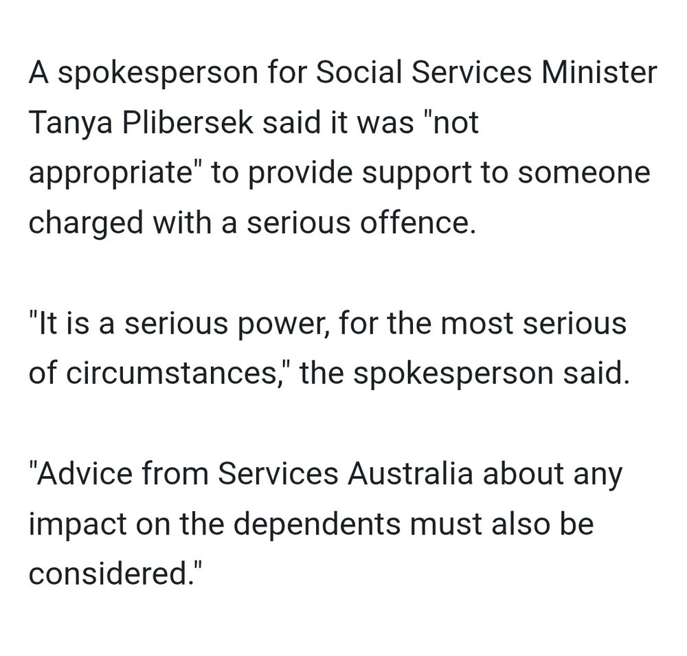 A spokesperson for Social Services Minister Tanya Plibersek said it was "not appropriate" to provide support to someone charged with a serious offence.

"It is a serious power, for the most serious of circumstances," the spokesperson said.

"Advice from Services Australia about any impact on the dependents must also be considered."