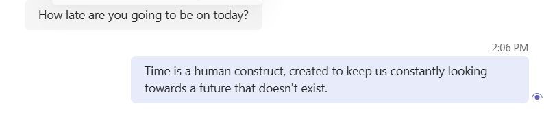 A screen shot of part of a conversation in MS Teams.

Coworker: "How late are you going to be on today?"
Me: "Time is a human construct, created to keep us constantly looking towards a future that doesn't exist."