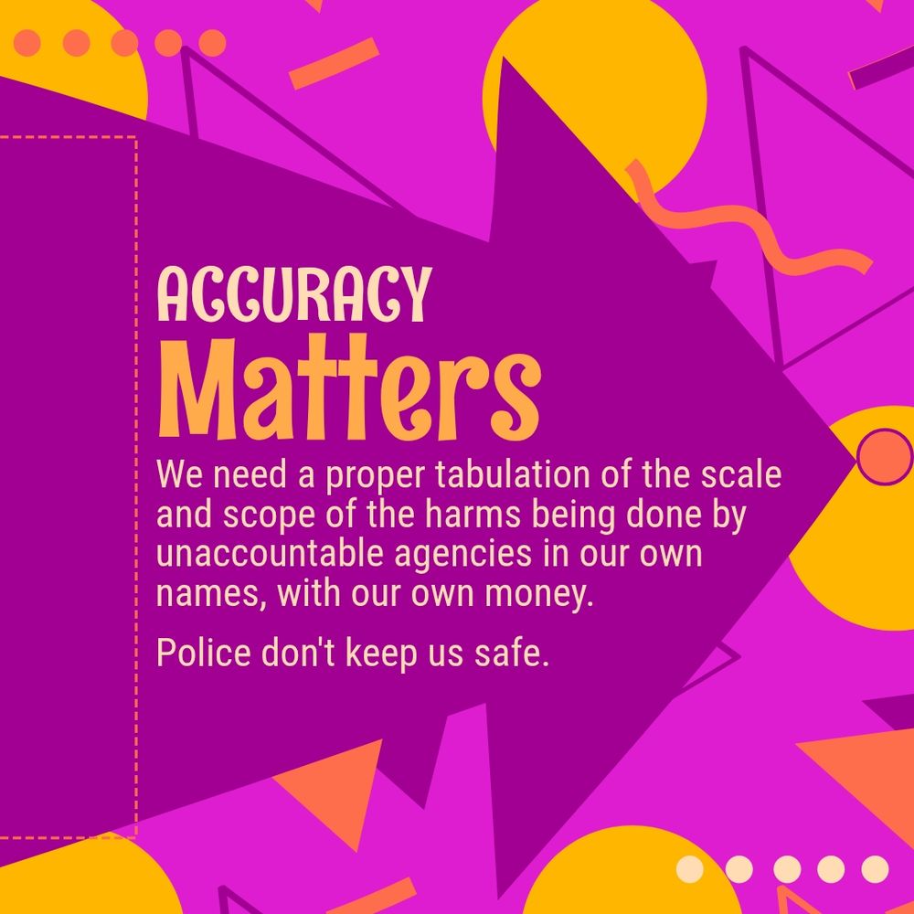 Accuracy matters.
We need a proper accounting of the scale and scope of the harms being done by unaccountable agencies  paid with our tax dollars.
Police don't keep us safe.