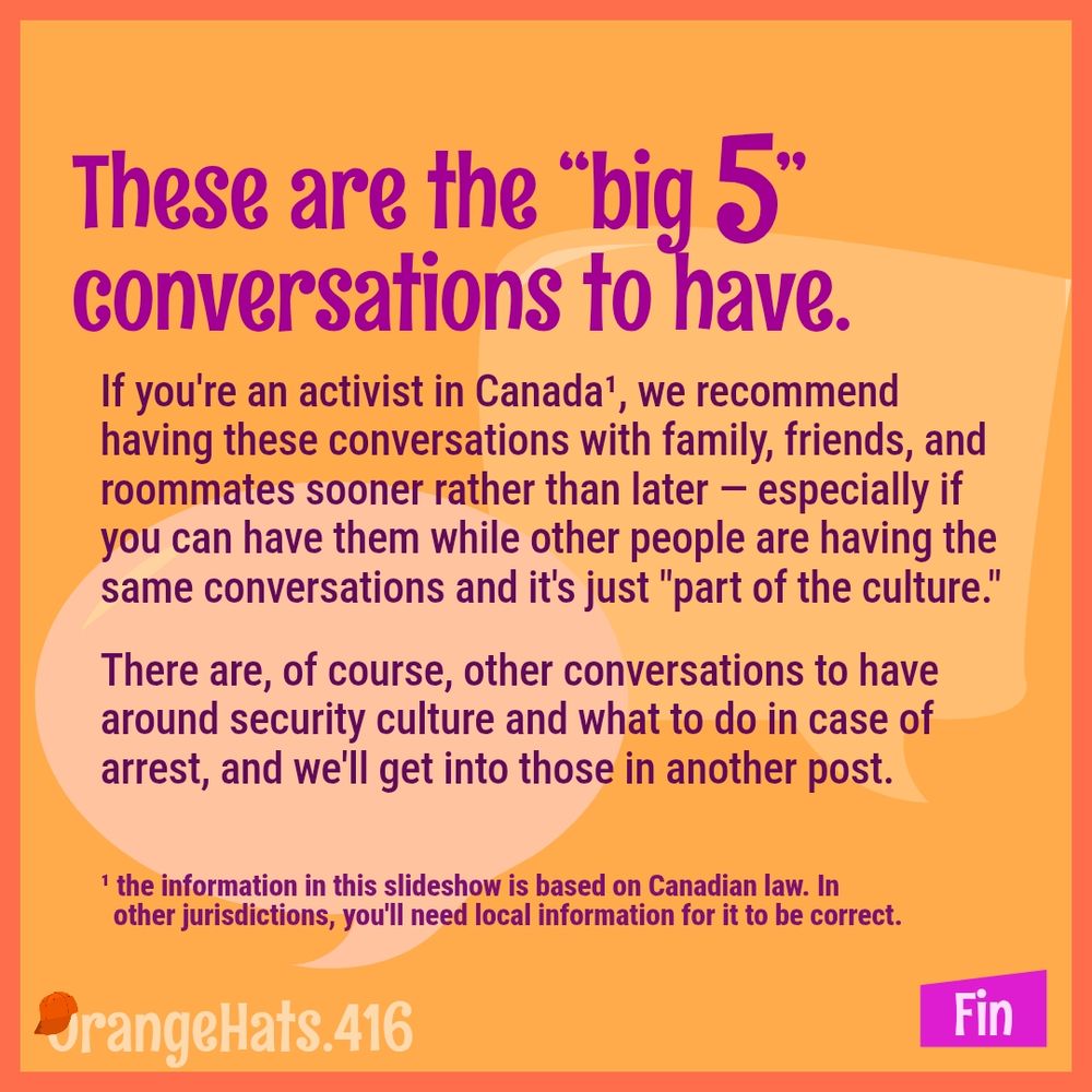 These are the "big 5" conversations to have.
If you're an activist in Canada¹, we recommend having these conversations with family, friends, and roommates sooner rather than later — especially if you can have them while other people are having the same conversations and it's just "part of the culture."
There are, of course, other conversations to have around security culture and what to do in case of arrest, and we'l get into those in another post.

¹ the information in this slideshow is based on Canadian law. In other jurisdictions, you'll need local information for it to be correct.

@OrangeHats.416
Fin