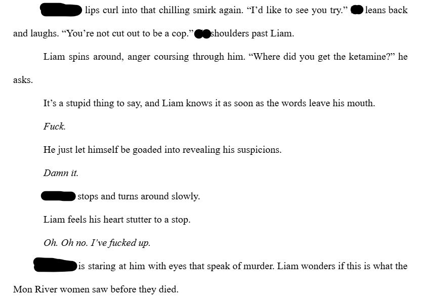 [Redacted] lips curl into that chilling smirk again. “I’d like to see you try.” [they] leans back and laughs. “You’re not cut out to be a cop.” [they] shoulders past Liam.

Liam spins around, anger coursing through him. “Where did you get the ketamine?” he asks. 

It’s a stupid thing to say, and Liam knows it as soon as the words leave his mouth. 

Fuck.

He just let himself be goaded into revealing his suspicions. 

Damn it. 

[Redacted] stops and turns around slowly. 

Liam feels his heart stutter to a stop.

Oh. Oh no. I’ve fucked up.

[redacted] is staring at him with eyes that speak of murder. Liam wonders if this is what the Mon River women saw before they died.
