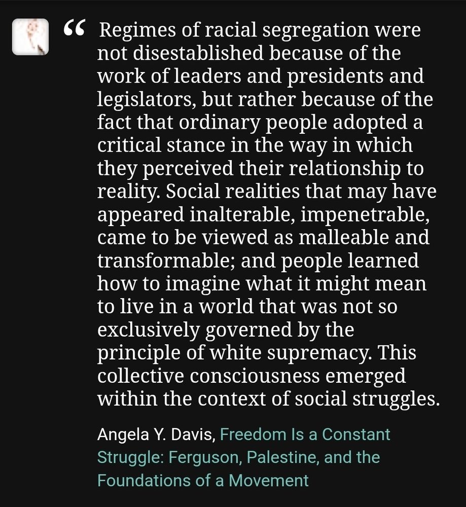 "Regimes of racial segregation were not disestablished because of the work of leaders and presidents and legislators, but rather because of the fact that ordinary people adopted a critical stance in the way in which they perceived their relationship to reality. Social realities that may have appeared inalterable, impenetrable, came to be viewed as malleable and transformable; and people learned how to imagine what it might mean to live in a world that was not so exclusively governed by the principle of white supremacy. This collective consciousness emerged within the context of social struggles." ~ Angela Y. Davis, Freedom Is a Constant Struggle: Ferguson, Palestine, and the Foundations of a Movement as posted to Goodreads