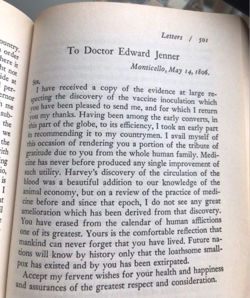 To Doctor Edward Jenner

Monticello, May 14, 1806.

SIR,

I have received a copy of the evidence at large respecting the discovery of the vaccine inoculation which you have been pleased to send me, and for which I return you my thanks. Having been among the early converts, in this part of the globe, to its efficiency, I took an early part in recommending it to my countrymen. I avail myself of this occasion of rendering you a portion of the tribute of gratitude due to you from the whole human family. Medicine has never before produced any single improvement of such utility. Harvey's discovery of the circulation of the blood was a beautiful addition to our knowledge of the animal economy, but on a review of the practice of medicine before and since that epoch, I do not see any great amelioration which has been derived from that discovery. You have erased from the calendar of human afflictions one of its greatest. Yours is the comfortable reflection that mankind can never forget that you have lived. Future nations will know by history only that the loathsome smallpox has existed and by you has been extirpated. 

Accept my fervent wishes for your health and happiness and accurances of the greatest respect and consideration.