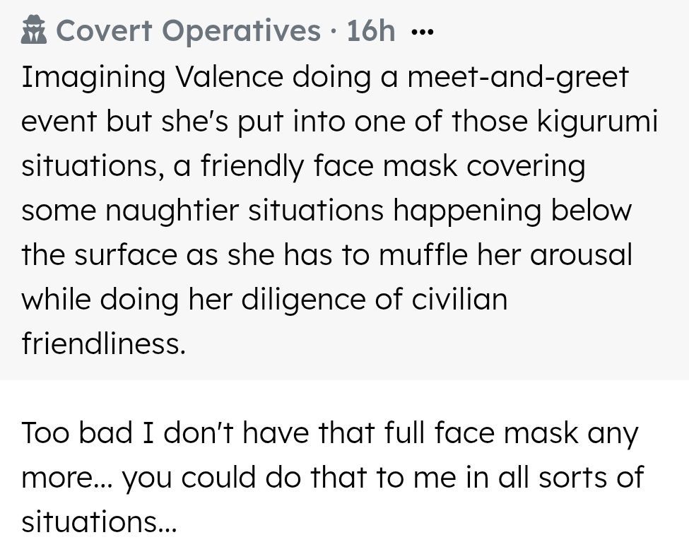 Imagining Valence doing a meet-and-greet event but she's put into one of those kigurumi situations, a friendly face mask covering some naughtier situations happening below the surface as she has to muffle her arousal while doing her diligence of civilian friendliness. 

Too bad I don't have that full face mask any more... you could do that to me in all sorts of situations...