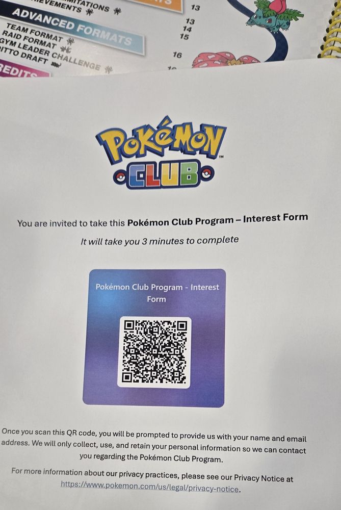 Pokemon Club.
You are invited to take this Pokemon Club Program - Interest Form
It iwll take you 3 minutes to complete

QR CODE to link in post.

Once you scan this QR code, you will be prompted to provide us with your name and email address. We will only collect, use, and retain your personal information so we can contact you regarding the Pokemon Club Program.

For mor information about our privacy practices, please see our Privacy Notice at https://www.pokemon.com/us/legal/privacy-notice