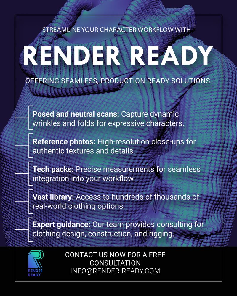 Streamline your character workflow with Render Ready.

Offering seamless, production-ready solutions.

Posed and neutral scans: Capture dynamic wrinkles and folds for expressive characters.

Reference photos: High-resolution close-ups for authentic textures and details.

Tech packs: Precise measurements for seamless integration into your workflow.

Vast library: Access to hundreds of thousands of real-world clothing options.

Expert guidance: Our team provides consulting for clothing design, construction, and rigging.

Contact us now for a free consultation at info@render-ready.com