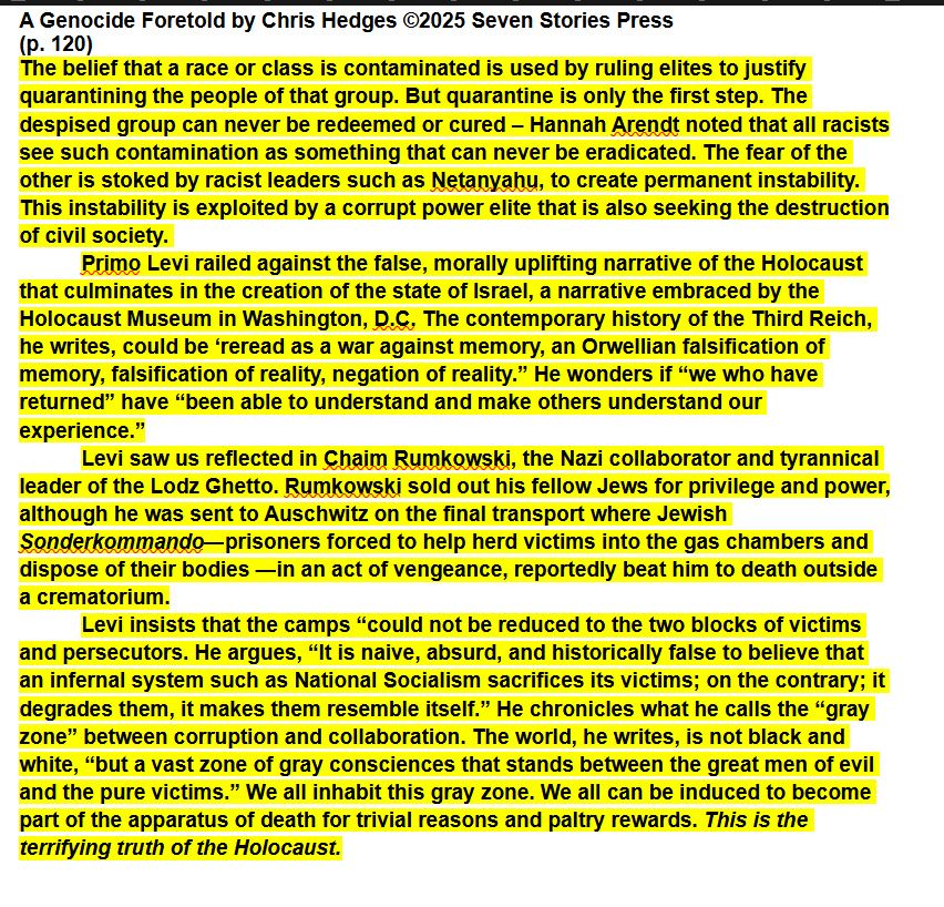A Genocide Foretold by Chris Hedges ©2025 Seven Stories Press (p. 120) The belief that a race or class is contaminated is used by ruling elites to justify quarantining the people of that group. But quarantine is only the first step. The despised group can never be redeemed or cured – Hannah Arendt noted that all racists see such contamination as something that can never be eradicated. The fear of the other is stoked by racist leaders such as Netanyahu, to create permanent instability. This instability is exploited by a corrupt power elite that is also seeking the destruction of civil society. Primo Levi railed against the false, morally uplifting narrative of the Holocaust that culminates in the creation of the state of Israel, a narrative embraced by the Holocaust Museum in Washington, D.C. The contemporary history of the Third Reich, he writes, could be ‘reread as a war against memory, an Orwellian falsification of memory, falsification of reality, negation of reality.” He wonders if “we who have returned” have “been able to understand and make others understand our experience.” Levi saw us reflected in Chaim Rumkowski, the Nazi collaborator and tyrannical leader of the Lodz Ghetto. Rumkowski sold out his fellow Jews for privilege and power, although he was sent to Auschwitz on the final transport where Jewish Sonderkommando—prisoners forced to help herd victims into the gas chambers and dispose of their bodies —in an act of vengeance, reportedly beat him to death outside a crematorium. Levi insists that the camps “could not be reduced to the two blocks of victims and persecutors. He argues, “It is naive, absurd, and historically false to believe that an infernal system such as National Socialism sacrifices its victims; on the contrary; it degrades them, it makes them resemble itself.” He chronicles what he calls the “gray zone” between corruption and collaboration. The world, he writes, is not black and white, “but a vast zone of gray consciences that stands …