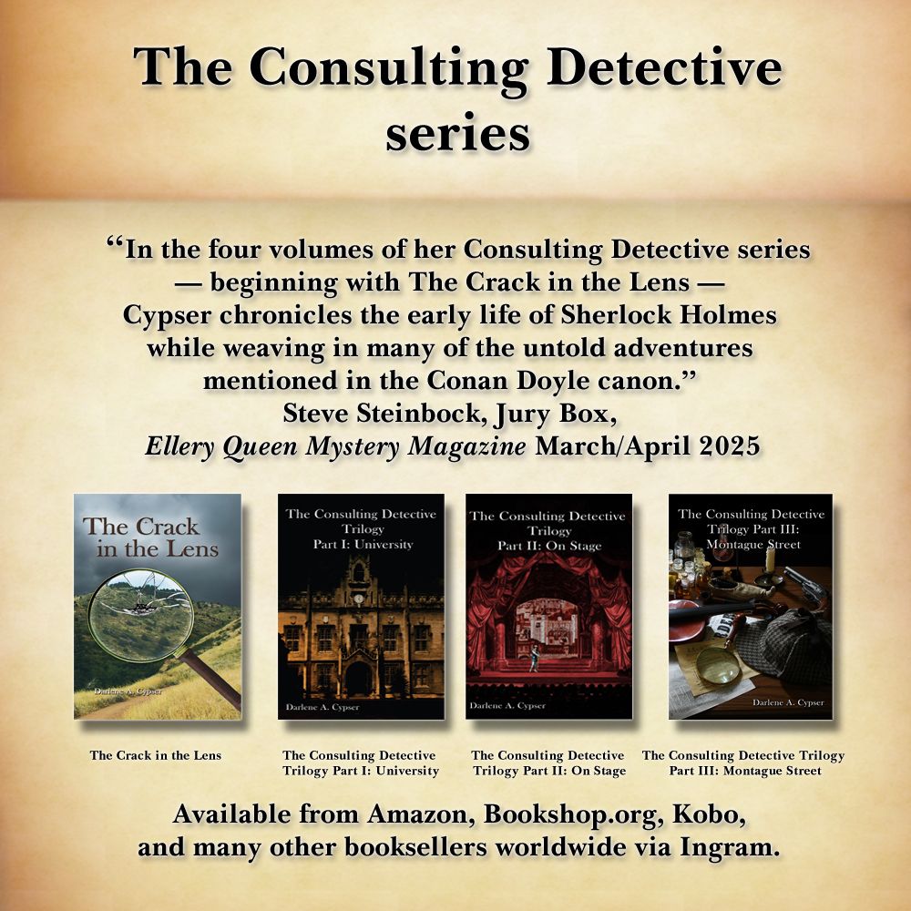 "In the four volumes of her Consulting Detective series - beginning with The Crack in the Lens - Cypser chronicles the early life of Sherlock Holmes while weaving in many of the untold adventures mentioned in the Conan Doyle canon." Steve Steinbock, The Jury Box, Ellery Queen Mystery Magazine March/April 2025