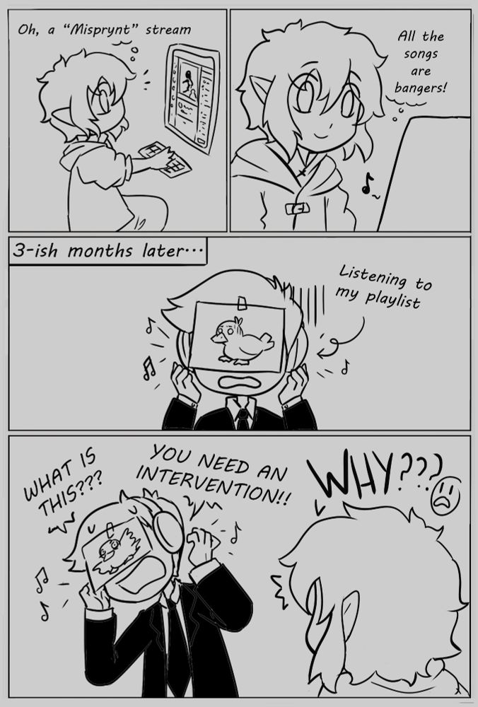 Comic about a differing music taste between Critic and Misprynt.
Critic: Oh a "Misprynt" stream. All the songs are bangers!
3-ish months later. Misprynt listening to Critic's playlist.
Misprynt: What is this??? You need and intervention!!
Critic: Why??? D: