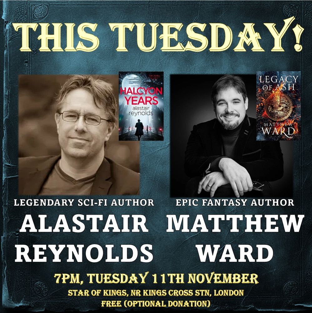 Promo for the event which reads:
THIS TUESDAY!
Legendary Sci-Fi Author
Alastair Reynolds
Epic Fantasy Author
Matthew Ward
7pm, Tuesday 11th NOVEMBER
Star of Kings, nr Kings Cross stn, London
Free (optional donation)
