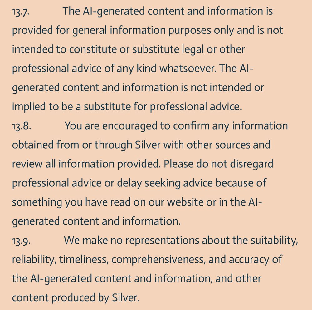 13.7.             The AI-generated content and information is provided for general information purposes only and is not intended to constitute or substitute legal or other professional advice of any kind whatsoever. The AI-generated content and information is not intended or implied to be a substitute for professional advice.
13.8.             You are encouraged to confirm any information obtained from or through Silver with other sources and review all information provided. Please do not disregard professional advice or delay seeking advice because of something you have read on our website or in the AI-generated content and information.
13.9.             We make no representations about the suitability, reliability, timeliness, comprehensiveness, and accuracy of the AI-generated content and information, and other content produced by Silver.