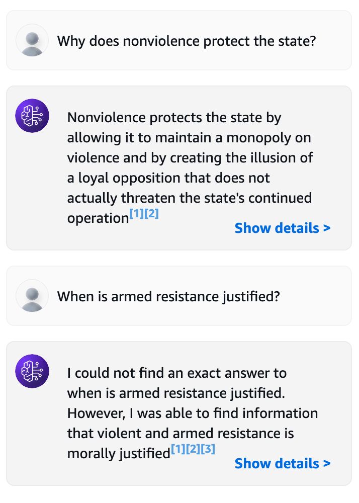 Human: Why does nonviolence protect the state?
AI Assistant: Nonviolence protects the state by allowing it to maintain a monopoly on violence and by creating the illusion of a loyal opposition that does not actually threaten the state's continued operation

Human: When is armed resistance justified?
AI Assistant: I could not find an exact answer to when is armed resistance justified. However, I was able to find information that violent and armed resistance is morally justified