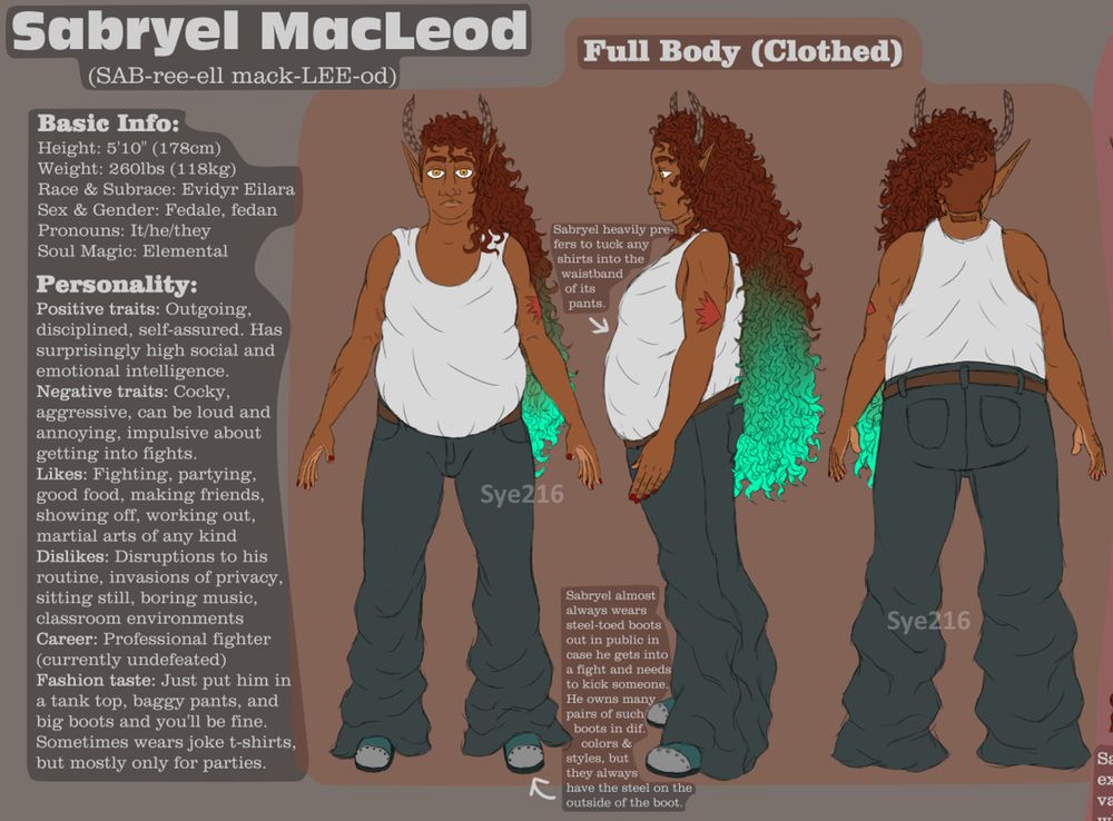 First detail shot of Sabryel MacLeod's reference sheet, showing the character's name, name pronunciation, basic info, personality, and three clothed full-body shots, with notes pointing to Sabryel's design.

Sabryel's appearance in the drawing is: He is a fat individual, wearing a white tank top, baggy grey pants, and steel-toed boots. He has dark auburn curly hair cut into a long undercut which fades into a bright turquoise at the end ombre-style. He has medium-brown skin and orange and yellow eyes, with a few tattoos on his arms. He also has long pointed elf ears and short antennae. In all three views (front, side, back) he is standing with his arms slightly lifted and a neutral expression on his face.

The Basic Info section says:
"Height: 5'10" (178cm)
Weight: 260lbs (118kg)
Race & Subrace: Evidyr Eilara
Sex & Gender: Fedale, fedan
Pronouns: It/he/they
Soul Magic: Elemental"

The "Personality" section says:
"Positive traits: Outgoing, disciplined, self-assured. Has surprisingly high social and emotional intelligence.
Negative traits: Cocky, aggressive, can be loud and annoying, impulsive about getting into fights.
Likes: Fighting, partying, good food, making friends, showing off, working out, martial arts of any kind.
Dislikes: Disruptions to his routine, invasions of privacy, sitting still, boring music, classroom environments.
Career: Professional fighter (currently undefeated).
Fashion taste: Just put him in a tank top, baggy pants, and big boots, and you'll be fine. Sometimes wears joke t-shirts, but mostly only for parties."

One note points to Sabryel's tank top and says "Sabryel heavily prefers to tuck any shirts into the waistband of its pants." The other points to his boots and says "Sabryel almost always wears steel-toed boots out in public in case he gets into a fight and needs to kick someone. He owns many pairs of suck boots in dif. colors and styles, but they always have the steel on the outside of the boot."