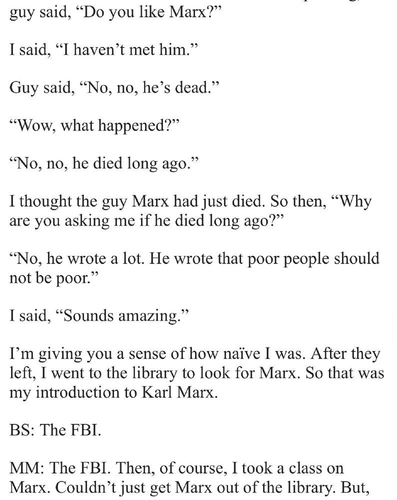 guy said, “Do you like Marx?”

I said, “I haven’t met him.”

Guy said, “No, no, he’s dead.”

“Wow, what happened?”

“No, no, he died long ago.”

I thought the guy Marx had just died. So then, “Why are you asking me if he died long ago?” 

“No, he wrote a lot. He wrote that poor people should not be poor.” 

I said, “Sounds amazing.”

I’m giving you a sense of how naïve I was. After they left, I went to the library to look for Marx. So that was my introduction to Karl Marx.

BS: The FBI.

MM: The FBI. Then, of course, I took a class on Marx. Couldn’t just get Marx out of the library. But,