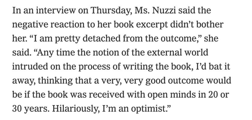 In an interview on Thursday, Ms. Nuzzi said the negative reaction to her book excerpt didn’t bother her. “I am pretty detached from the outcome,” she said. “Any time the notion of the external world intruded on the process of writing the book, I’d bat it away, thinking that a very, very good outcome would be if the book was received with open minds in 20 or 30 years. Hilariously, I’m an optimist.”