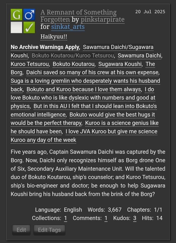 A Remnant of Something Forgotten

No Archive Warnings Apply

Tags: Sawamura Daichi/Sugawara KoushiBokuto Koutarou/Kuroo TetsurouSawamura DaichiKuroo
Daichi saved so many of his crew at his own expense.
Suga is a loving gremlin who desperately wants his husband back. 
Bokuto and Kuroo because I love them always. 
I do love Bokuto who is like dyslexic with numbers and good at physics, but in this AU I felt that I should lean into Bokuto's emotional intelligence. 
Bokuto would give the best hugs it would be the perfect therapy. 
Kuroo is a science genius like he should have been. 
I love JVA Kuroo but give me science Kuroo any day of the week. 

Summary: Five years ago, Captain Sawamura Daichi was captured by the Borg. Now, Daichi only recognizes himself as Borg drone One of Six, Secondary Auxiliary Maintenance Unit. Will the talented duo of Bokuto Koutarou, ship's counselor; and Kuroo Tetsurou, ship's bio-engineer and doctor; be enough to help Sugawara Koushi bring his husband back from the brink of the Borg?