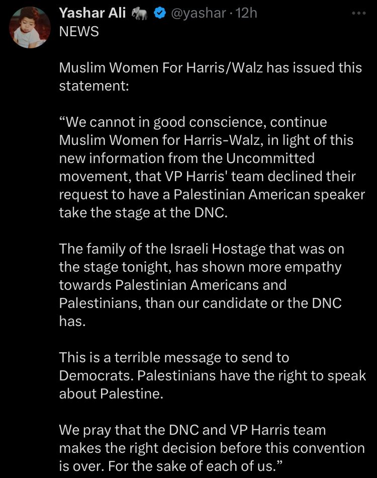 Yashar Ali:

Muslim Women For Harris/Walz has issued this statement: 

“We cannot in good conscience, continue Muslim Women for Harris-Walz, in light of this new information from the Uncommitted movement, that VP Harris' team declined their request to have a Palestinian American speaker take the stage at the DNC.

The family of the Israeli Hostage that was on the stage tonight, has shown more empathy towards Palestinian Americans and Palestinians, than our candidate or the DNC has.

This is a terrible message to send to Democrats. Palestinians have the right to speak about Palestine.

We pray that the DNC and VP Harris team makes the right decision before this convention is over. For the sake of each of us.”