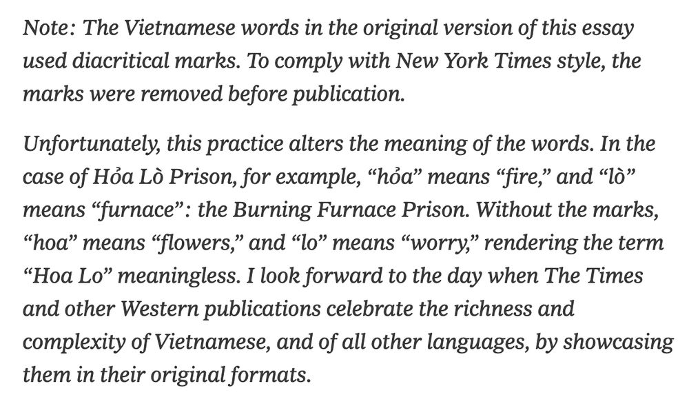 Note: The Vietnamese words in the original version of this essay used diacritical marks. To comply with New York Times style, the marks were removed before publication.

Unfortunately, this practice alters the meaning of the words. In the case of Hỏa Lò Prison, for example, “hỏa” means “fire,” and “lò” means “furnace”: the Burning Furnace Prison. Without the marks, “hoa” means “flowers,” and “lo” means “worry,” rendering the term “Hoa Lo” meaningless. I look forward to the day when The Times and other Western publications celebrate the richness and complexity of Vietnamese, and of all other languages, by showcasing them in their original formats.