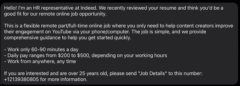 The image contains a text message from an HR representative at Indeed. The message states that the recipient's resume was reviewed and they are considered a good fit for a remote online job opportunity. The job involves helping content creators improve their engagement on YouTube using a phone or computer. It is described as a flexible remote part/full-time job with comprehensive guidance provided. The work requires only 60-90 minutes a day, with daily pay ranging from $200 to $500, depending on working hours. The job allows working from anywhere at any time. Interested individuals over 25 years old are instructed to send "Job Details" to the phone number +12139380805 for more information.