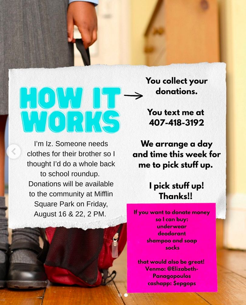 A mutual aid request, ripped paper over a child holding a backpack. On the paper in big blue letters it reads HOW IT WORKS. Below that, black text reads "I'm Iz. Someone needs clothes for their brother so I thought do a whole back to school roundup. Donations will be available to the community at Mifflin Square Park in Friday, August 16 & 22, 2 PM." On the right black text reads "You collect your donations. You text me at 410-418-3192. We arrange a day and time this week for me to pick stuff up. Thanks!" At the very bottom a pink post-it note with black text reads "If you want to donate money so I can buy: underwear, deodorant, shampoo and soap, socks that would be great! Venmo: @Elizabeth-Panagopoulos, Cash app: $epgops"