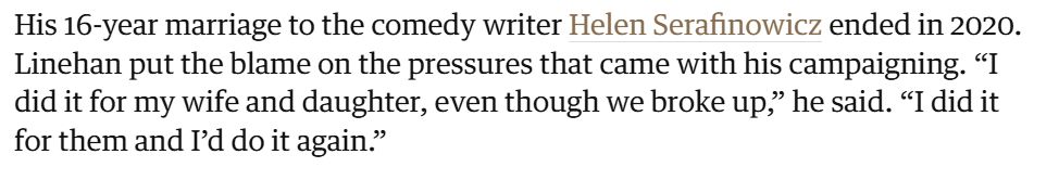 His 16-year marriage to the comedy writer Helen Serafinowicz ended in 2020. Linehan put the blame on the pressures that came with his campaigning. “I did it for my wife and daughter, even though we broke up,” he said. “I did it for them and I’d do it again.”