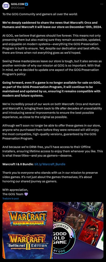 Message en anglais issu du compte X de GOG :

"To the GOG Community and gamers all over the world:

We’re deeply saddened to share the news that Warcraft: Orcs and Humans and Warcraft II will leave our store on December 13th, 2024.

At GOG, we believe that games should live forever. This means not only preserving them but also making sure they remain accessible, updated, and enjoyable on modern systems—everything the GOG Preservation Program is built to ensure. Yet, despite our dedication and best efforts, there are times when not everything goes as we’d hoped.

Seeing these masterpieces leave our store is tough, but it also serves as another reminder of why our mission at GOG is so important. With that in mind, we’ve decided to update one aspect of the GOG Preservation Program’s policy:

Going forward, even if a game is no longer available for sale on GOG, as part of the GOG Preservation Program, it will continue to be maintained and updated by us, ensuring it remains compatible with modern and future systems.

We're incredibly proud of our work on both Warcraft: Orcs and Humans and Warcraft II, bringing them back to life after decades of unavailability and introducing several improvements to ensure the best possible experience, as close to the original as possible.

Although we’ll soon no longer be able to offer these games in our store, anyone who purchased them before they were removed will still enjoy the most compatible, high-quality versions, guaranteed by the GOG Preservation Program.

And because we’re DRM-free, you’ll have access to their Offline Installers, ensuring lifetime access to enjoy them whenever you like. This is what these titles—and you as gamers—deserve.

Warcraft I & II Bundle: https://bit.ly/Warcraft_Bundle

Thank you to everyone who stands with us in our mission to preserve video games. It’s not just about the games themselves; it’s about honoring our shared journey as gamers.

With appreciation,
The GOG Team"