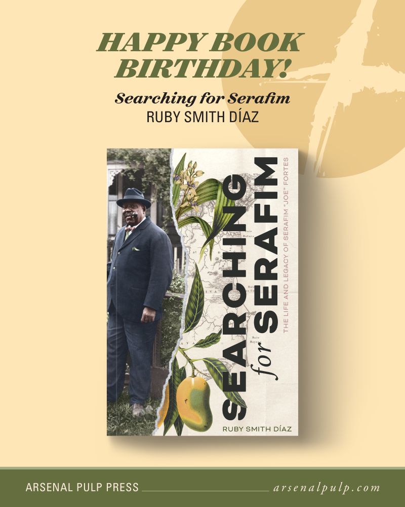The cover of the book "Searching for Serafim" by Ruby Smith Díaz, with stacked text above reading, "Happy book birthday!", along with the book title and author's name. Below, footer text lists the publisher, Arsenal Pulp Press, and their website, arsenal pulp dot com.

On the left of the book cover is a colourized photo of Serafim, an Afrolatino man dressed in a navy suit and a navy fedora with a pipe in his mouth. He is standing in a grassy yard. On the right is a realistic illustration of a flowering Aganisia orchid with mangoes over a historical map of Trinidad. The illustration has a ripped edge dividing the cover down the middle. Running vertically along the right edge is the book title, “Searching for Serafim,” and the subtitle, “The Life and Legacy of Serafim ‘Joe’ Fortes.” Running horizontally in the bottom right corner is the author’s name, “Ruby Smith Diaz.”