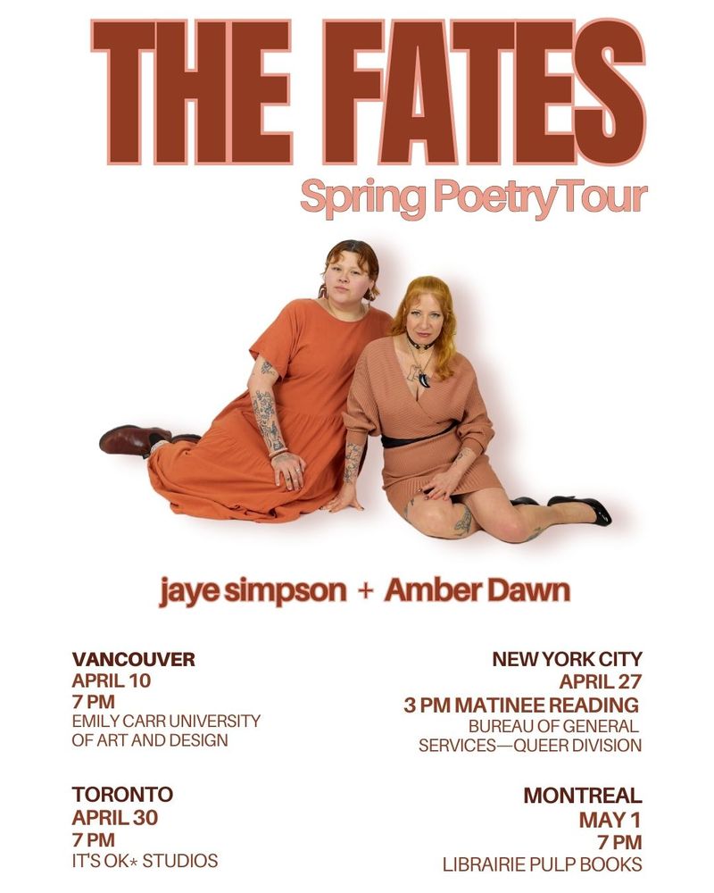 Photo of jaye simpson and Amber Dawn together. Text reads: "The Fates Spring Poetry Tour. jaye simpson + Amber Dawn. Vancouver, April 10th, 7 P M, Emily Carr University of Art and Design. New York City, April 27th, 3 P M matinee reading, Bureau of General Services Queer Division. Toronto, April 30th, 7 P M, It's OK Studios. Montreal, May 1st, 7 P M, Librairie Pulp Books."