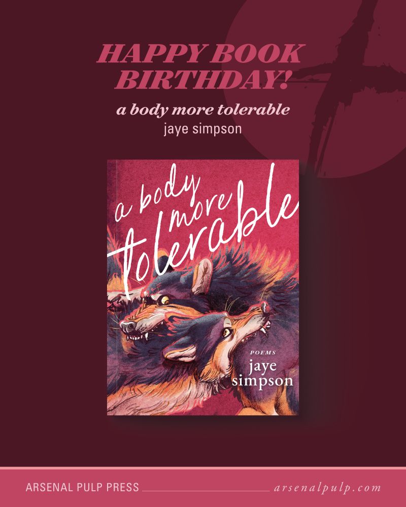 The cover of the book "a body more tolerable" by jaye simpson, with stacked text above reading, "Happy book birthday!", along with the book title and author's name. Below, footer text lists the publisher, Arsenal Pulp Press, and their website, arsenal pulp dot com.

On the book cover, two wolves are locked in an aggressive embrace, each one biting down on the other’s shoulder. Above them is the book title, “a body more tolerable,” in a cursive font. In the bottom right corner is the word “poems” and the author’s name, “jaye simpson.” The cover is illustrated in a dynamic style with an overall colour cast of purple, orange, and burgundy.