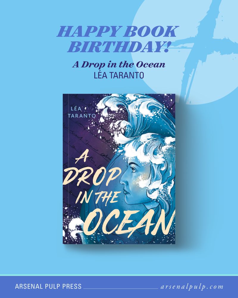 The cover of the book "A Drop in the Ocean" by Léa Taranto, with stacked text above reading, "Happy book birthday!", along with the book title and author's name. Below, footer text lists the publisher, Arsenal Pulp Press, and their website, arsenal pulp dot com.

On the book cover, a large ocean wave rises up in the shape of a drop of water, with the side profile of a young woman’s face peering out from the wave. Her hair is intertwined with the wave. In the background is a handwritten diary page. Written in the bottom half of the cover is the book title, “A Drop in the Ocean.” In the top left corner is the author’s name, “Lea Taranto.” The cover is drawn in a semi-realistic style with thin inked lines and an overall colour cast of purple, blue, and white.