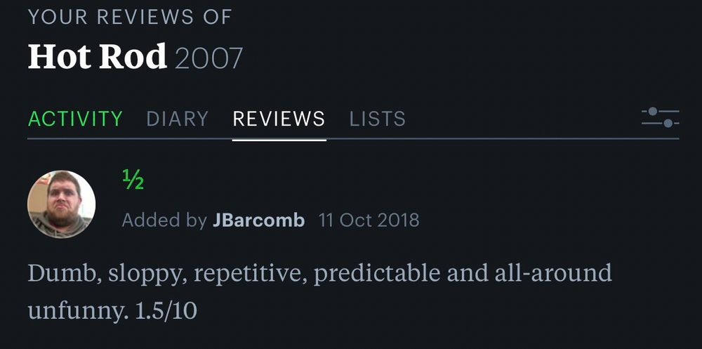 My old Letterboxd review of Hot Rod (2007): “Dumb, sloppy, repetitive, predictable, and all-around unfunny. 1.5/10”