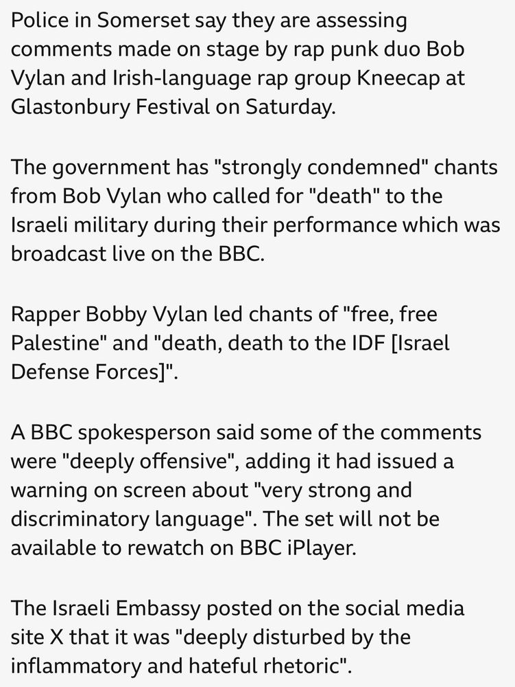 Police in Somerset say they are assessing comments made on stage by rap punk duo Bob Vylan and Irish-language rap group Kneecap at Glastonbury Festival on Saturday.
The government has "strongly condemned" chants from Bob Vylan who called for "death" to the Israeli military during their performance which was broadcast live on the BBC.
Rapper Bobby Vylan led chants of "free, free Palestine" and "death, death to the IDF [lsrael
Defense Forces]".
A BBC spokesperson said some of the comments were "deeply offensive", adding it had issued a warning on screen about "very strong and discriminatory language". The set will not be available to rewatch on BBC iPlayer.
The Israeli Embassy posted on the social media site X that it was "deeply disturbed by the inflammatory and hateful rhetoric".