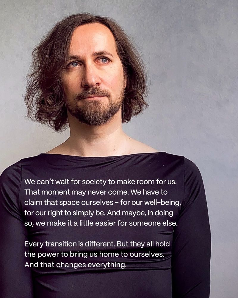 The picture shows me wearing a classy black dress. Sitting in tatamis in front of a minimalistic wallpaper with a soft gradient.

There is text on the picture: We can’t wait for society to make room for us. That moment may never come. We have to claim that space ourselves – for our well-being, for our right to simply be. And maybe, in doing so, we make it a little easier for someone else.
Every transition is different. But they all hold the power to bring us home to ourselves.
And that changes everything.
