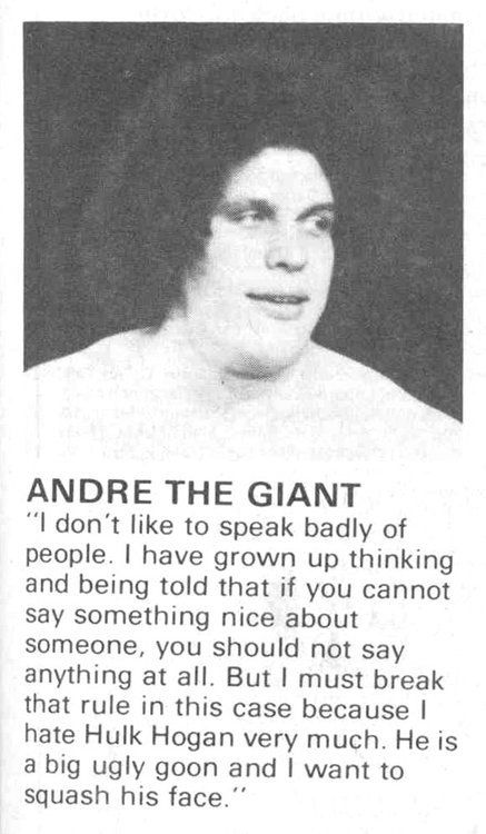 ANDRE THE GIANT
"I don't like to speak badly of
people. I have grown up thinking
and being told that if you cannot
say something nice about
someone, you should not say
anything at all. But I must break
that rule in this case because I
hate Hulk Hogan very much. He is
a big ugly goon and I want to
squash his face."

