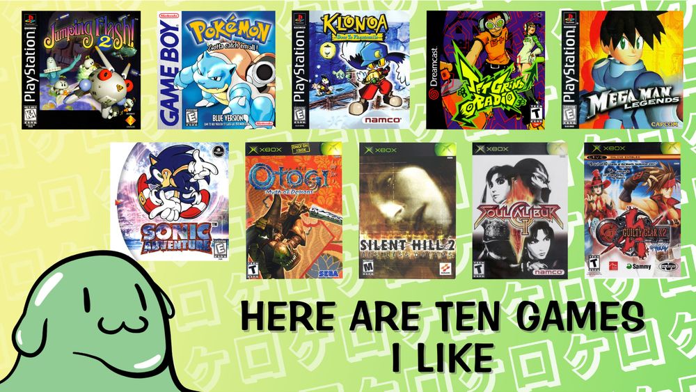 my entry in the "10 games to get to know me" meme that's going around. the ten games i've listed are Jumping Flash 2, Pokemon Blue, Klonoa: Door to Phantomile, Jet Grind Radio, Mega Man Legends, Sonic Adventure, Otogi: Myth of Demons, Silent Hill 2: Restless Dreams, Soul Calibur 2, and Guilty Gear XX #Reload