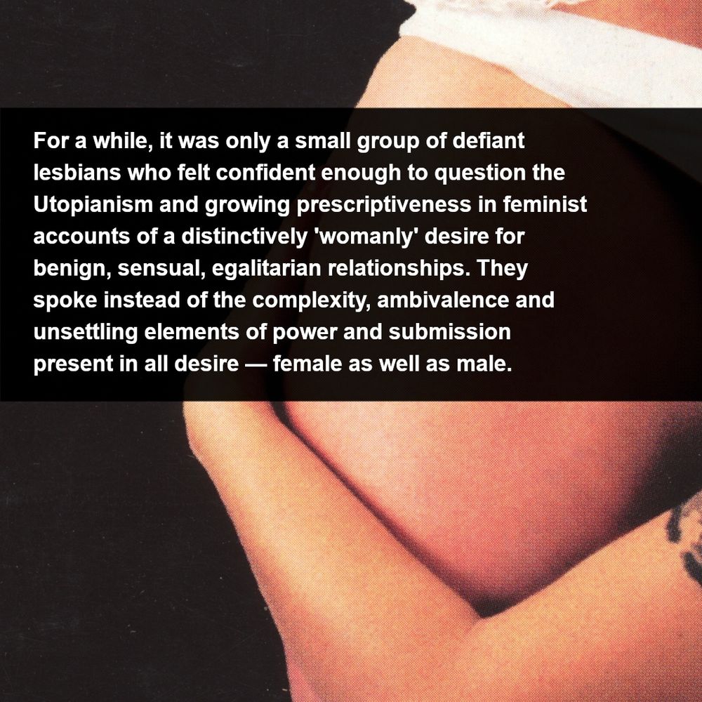 Photo of a white woman’s hips. She is wearing white underwear. A tan arm is wrapped around her leg. Text: [For a while, it was only a small group of defiant lesbians who felt confident enough to question the Utopianism and growing prescriptiveness in feminist accounts of a distinctively 'womanly' desire for benign, sensual, egalitarian relationships. They spoke instead of the complexity, ambivalence and unsettling elements of power and submission present in all desire - female as well as male (Vance, 1984, p. 21).]