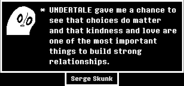 UNDERTALE gave me a chance to see that choices do matter and that kindness and love are one of the most important things to build strong relationships.