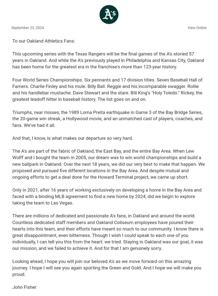 The A's are part of the fabric of Oakland, the East Bay, and the entire Bay Area. When Lew Wolff and I bought the team in 2005, our dream was to win world championships and build a new ballpark in Oakland. Over the next 18 years, we did our very best to make that happen. We proposed and pursued five different locations in the Bay Area. And despite mutual and ongoing efforts to get a deal done for the Howard Terminal project, we came up short.

Only in 2021, after 16 years of working exclusively on developing a home in the Bay Area and faced with a binding MLB agreement to find a new home by 2024, did we begin to explore taking the team to Las Vegas.