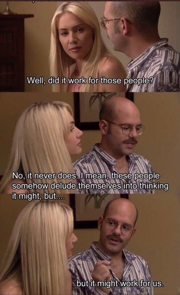 "Well, did it work for those people?"

"No, it never does. I mean, these people somehow delude themselves into thinking it might, but....

"but it might work for us."