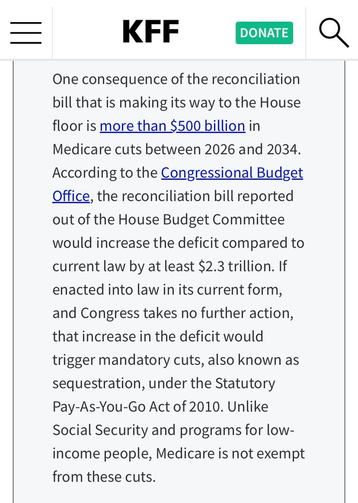 One consequence of the reconciliation bill that is making its way to the House floor is more than $500 billion in
Medicare cuts between 2026 and 2034.
According to the Congressional Budget Office, the reconciliation bill reported out of the House Budget Committee would increase the deficit compared to current law by at least $2.3 trillion. If enacted into law in its current form, and Congress takes no further action, that increase in the deficit would trigger mandatory cuts, also known as sequestration, under the Statutory Pay-As-You-Go Act of 2010. Unlike Social Security and programs for low-income people, Medicare is not exempt from these cuts.