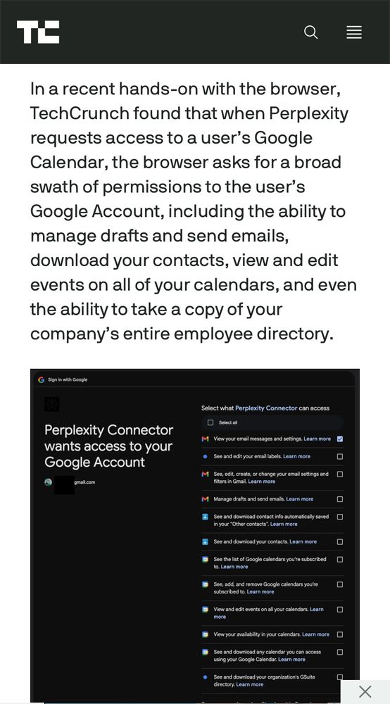 In a recent hands-on with the browser, TechCrunch found that when Perplexity requests access to a user’s Google Calendar, the browser asks for a broad swath of permissions to the user’s Google Account, including the ability to manage drafts and send emails, download your contacts, view and edit events on all of your calendars, and even the ability to take a copy of your company’s entire employee directory.