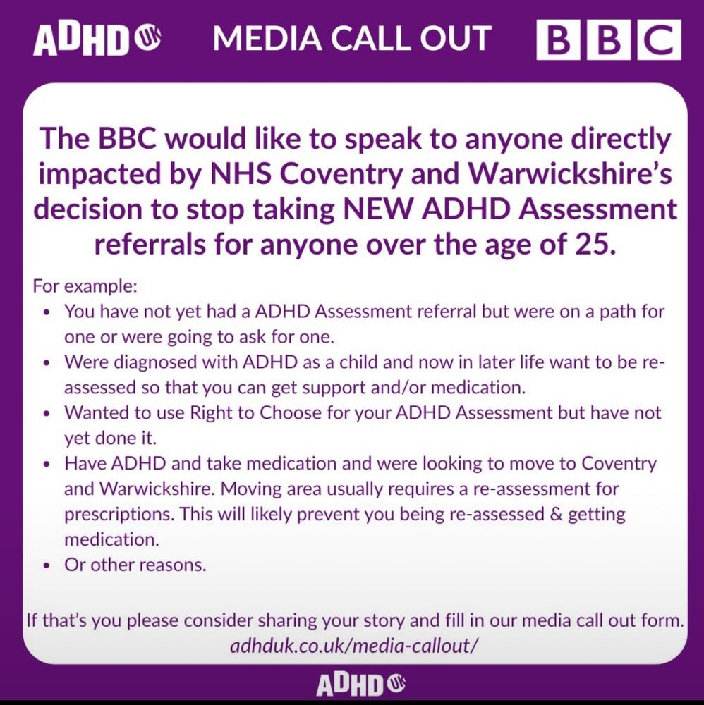 ADHD UK
MEDIA CALL OUT
B B C
The BBC would like to speak to anyone directly impacted by NHS Coventry and Warwickshire's decision to stop taking NEW ADHD Assessment referrals for anyone over the age of 25.
For example:
• You have not yet had a ADHD Assessment referral but were on a path for one or were going to ask for one.
• Were diagnosed with ADHD as a child and now in later life want to be reassessed so that you can get support and/or medication.
• Wanted to use Right to Choose for your ADHD Assessment but have not yet done it.
• Have ADHD and take medication and were looking to move to Coventry and Warwickshire. Moving area usually requires a re-assessment for prescriptions. This will likely prevent you being re-assessed & getting medication.
• Or other reasons.
If that's you please consider sharing your story and fill in our media call out form.
adhduk.co.uk/media-callout/