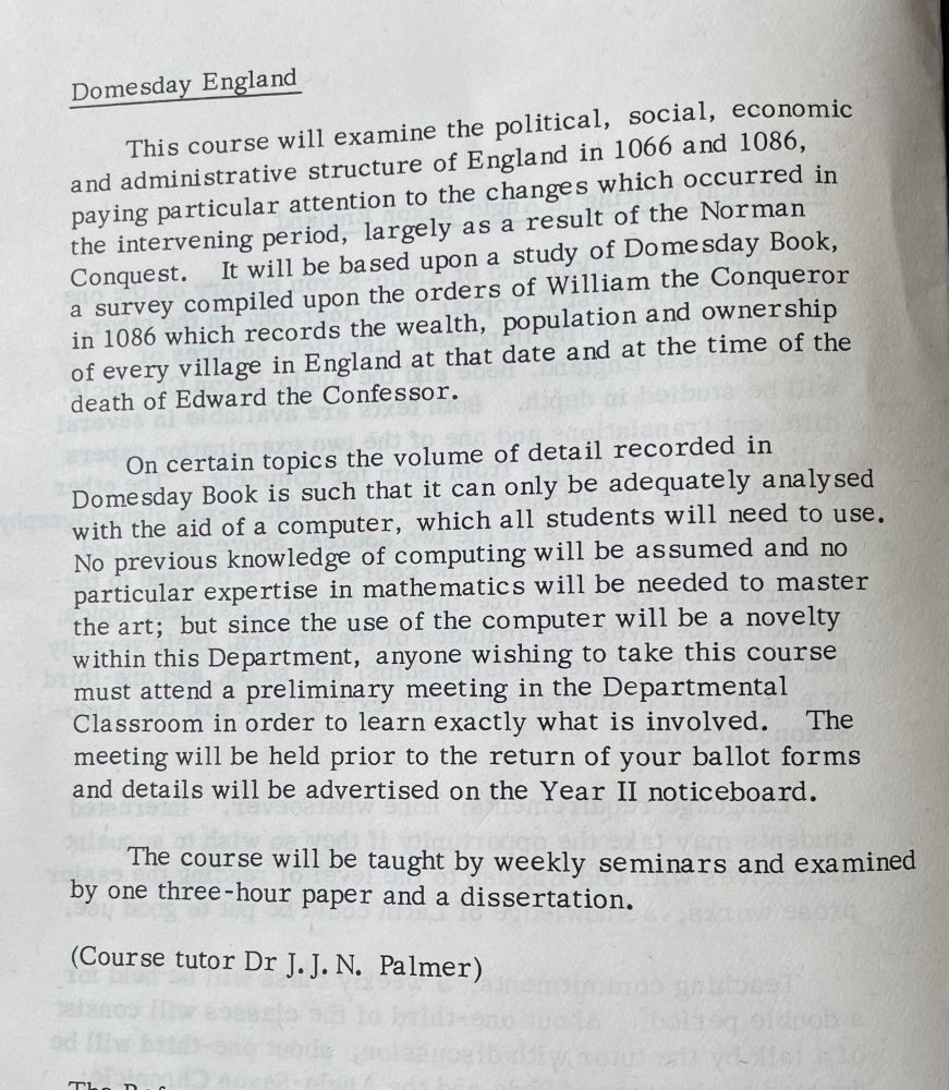 Domesday England

This course will examine the political, social, economic and administrative structure of England in 1066 and 1086, paying particular attention to the changes which occurred in the intervening period, largely as a result of the Norman Conquest. It will be based upon a study of Domesday Book, a survey compiled upon the orders of William the Conqueror in 1086 which records the wealth, population and ownership of every village in England at that date and at the time of the death of Edward the Confessor.

On certain topics the volume of detail recorded in Domesday Book is such that it can only be adequately analysed with the aid of a computer, which all students will need to use.

No previous knowledge of computing will be assumed and no particular expertise in mathematics will be needed to master the art; but since the use of the computer will be a novelty within this Department, anyone wishing to take this course must attend a preliminary meeting in the Departmental Classroom in order to learn exactly what is involved. The meeting will be held prior to the return of your ballot forms and details will be advertised on the Year II noticeboard.
The course will be taught by weekly seminars and examined by one three-hour paper and a dissertation.

(Course tutor Dr J.J. N. Palmer)