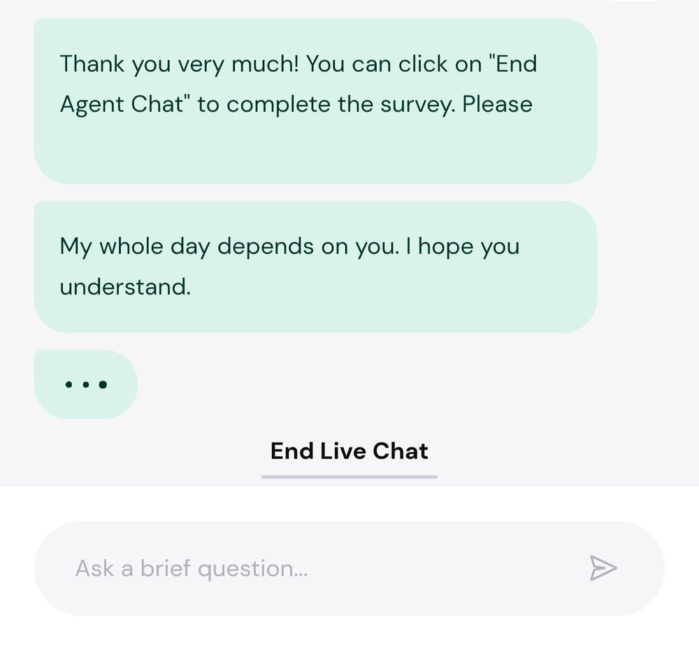 "Thank you very much! You can click on End Agent Chat to complete the survey. Please"

"My whole day depends on you. I hope you understand." 